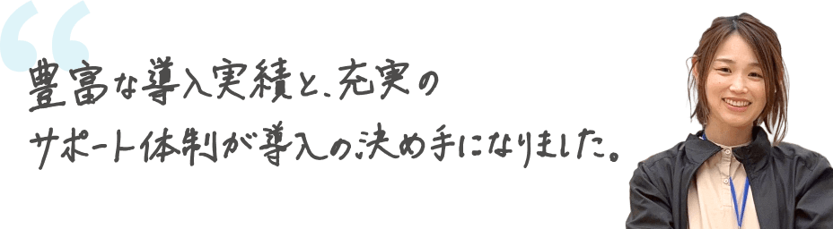 豊富な導入実績と、充実のサポート体制が導入の決め手になりました。